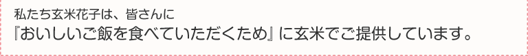 私たち玄米花子は、皆さんに『おいしいご飯を食べていただくため』に玄米でご提供しています。