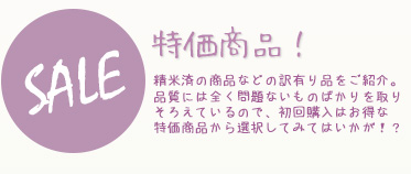 特価商品-精米済の商品などの訳有り品をご紹介。品質には全く問題ないものばかりを取りそろえているので
初回購入はお得な特価商品から選択してみてはいかが！？